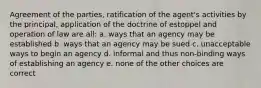 Agreement of the parties, ratification of the agent's activities by the principal, application of the doctrine of estoppel and operation of law are all: a. ways that an agency may be established b. ways that an agency may be sued c. unacceptable ways to begin an agency d. informal and thus non-binding ways of establishing an agency e. none of the other choices are correct