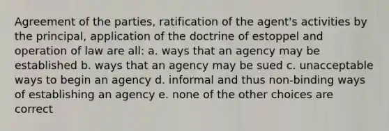 Agreement of the parties, ratification of the agent's activities by the principal, application of the doctrine of estoppel and operation of law are all: a. ways that an agency may be established b. ways that an agency may be sued c. unacceptable ways to begin an agency d. informal and thus non-binding ways of establishing an agency e. none of the other choices are correct