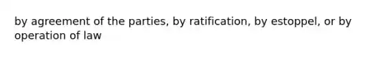 by agreement of the parties, by ratification, by estoppel, or by operation of law