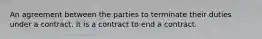 An agreement between the parties to terminate their duties under a contract. It is a contract to end a contract.