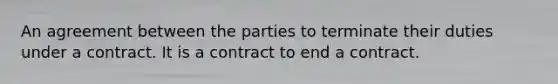 An agreement between the parties to terminate their duties under a contract. It is a contract to end a contract.