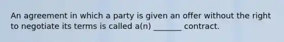 An agreement in which a party is given an offer without the right to negotiate its terms is called a(n) _______ contract.