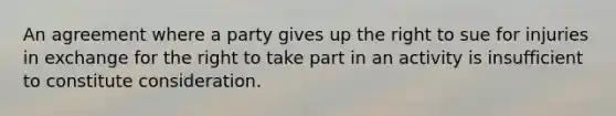 An agreement where a party gives up the right to sue for injuries in exchange for the right to take part in an activity is insufficient to constitute consideration.