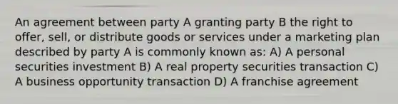 An agreement between party A granting party B the right to offer, sell, or distribute goods or services under a marketing plan described by party A is commonly known as: A) A personal securities investment B) A real property securities transaction C) A business opportunity transaction D) A franchise agreement