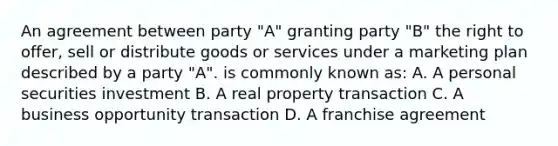 An agreement between party "A" granting party "B" the right to offer, sell or distribute goods or services under a marketing plan described by a party "A". is commonly known as: A. A personal securities investment B. A real property transaction C. A business opportunity transaction D. A franchise agreement