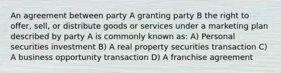 An agreement between party A granting party B the right to offer, sell, or distribute goods or services under a marketing plan described by party A is commonly known as: A) Personal securities investment B) A real property securities transaction C) A business opportunity transaction D) A franchise agreement