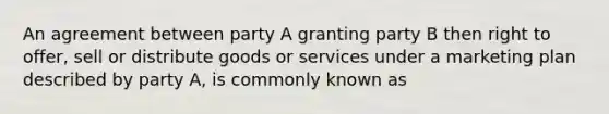 An agreement between party A granting party B then right to offer, sell or distribute goods or services under a marketing plan described by party A, is commonly known as