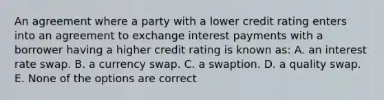 An agreement where a party with a lower credit rating enters into an agreement to exchange interest payments with a borrower having a higher credit rating is known as: A. an interest rate swap. B. a currency swap. C. a swaption. D. a quality swap. E. None of the options are correct