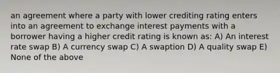 an agreement where a party with lower crediting rating enters into an agreement to exchange interest payments with a borrower having a higher credit rating is known as: A) An interest rate swap B) A currency swap C) A swaption D) A quality swap E) None of the above