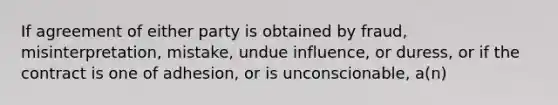 If agreement of either party is obtained by fraud, misinterpretation, mistake, undue influence, or duress, or if the contract is one of adhesion, or is unconscionable, a(n)