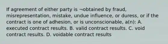 If agreement of either party is ¬obtained by fraud, misrepresentation, mistake, undue influence, or duress, or if the contract is one of adhesion, or is unconscionable, a(n): A. executed contract results. B. valid contract results. C. void contract results. D. voidable contract results