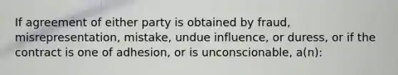 If agreement of either party is obtained by fraud, misrepresentation, mistake, undue influence, or duress, or if the contract is one of adhesion, or is unconscionable, a(n):