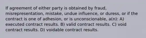 If agreement of either party is obtained by fraud, misrepresentation, mistake, undue influence, or duress, or if the contract is one of adhesion, or is unconscionable, a(n): A) executed contract results. B) valid contract results. C) void contract results. D) voidable contract results.