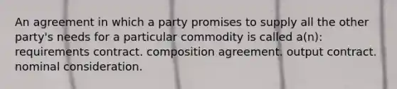 An agreement in which a party promises to supply all the other party's needs for a particular commodity is called a(n): requirements contract. composition agreement. output contract. nominal consideration.