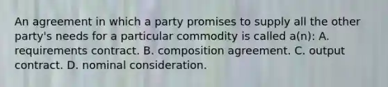 An agreement in which a party promises to supply all the other party's needs for a particular commodity is called a(n): A. requirements contract. B. composition agreement. C. output contract. D. nominal consideration.