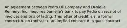 An agreement between Pedro Oil Company and Danielle Refinery, Inc., requires Danielle's bank to pay Pedro on receipt of invoices and bills of lading. This letter of credit is a. a formal contract b. no contract c. an implied contract d. a quasi contract