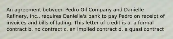 An agreement between Pedro Oil Company and Danielle Refinery, Inc., requires Danielle's bank to pay Pedro on receipt of invoices and bills of lading. This letter of credit is a. a formal contract b. no contract c. an implied contract d. a quasi contract