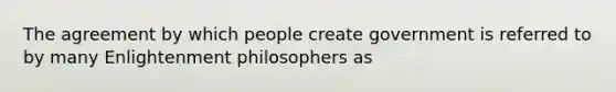 The agreement by which people create government is referred to by many Enlightenment philosophers as