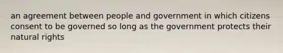 an agreement between people and government in which citizens consent to be governed so long as the government protects their natural rights