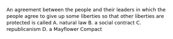 An agreement between the people and their leaders in which the people agree to give up some liberties so that other liberties are protected is called A. natural law B. a social contract C. republicanism D. a Mayflower Compact