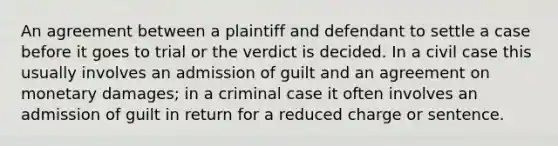 An agreement between a plaintiff and defendant to settle a case before it goes to trial or the verdict is decided. In a civil case this usually involves an admission of guilt and an agreement on monetary damages; in a criminal case it often involves an admission of guilt in return for a reduced charge or sentence.