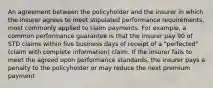 An agreement between the policyholder and the insurer in which the insurer agrees to meet stipulated performance requirements, most commonly applied to claim payments. For example, a common performance guarantee is that the insurer pay 90 of STD claims within five business days of receipt of a "perfected" (claim with complete information) claim. If the insurer fails to meet the agreed upon performance standards, the insurer pays a penalty to the policyholder or may reduce the next premium payment