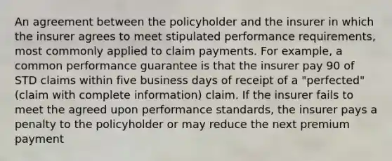 An agreement between the policyholder and the insurer in which the insurer agrees to meet stipulated performance requirements, most commonly applied to claim payments. For example, a common performance guarantee is that the insurer pay 90 of STD claims within five business days of receipt of a "perfected" (claim with complete information) claim. If the insurer fails to meet the agreed upon performance standards, the insurer pays a penalty to the policyholder or may reduce the next premium payment