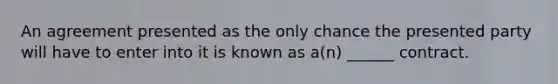 An agreement presented as the only chance the presented party will have to enter into it is known as a(n) ______ contract.