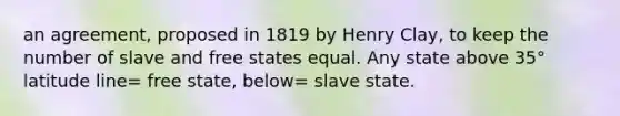 an agreement, proposed in 1819 by Henry Clay, to keep the number of slave and free states equal. Any state above 35° latitude line= free state, below= slave state.