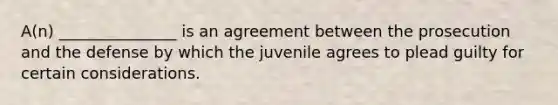 A(n) _______________ is an agreement between the prosecution and the defense by which the juvenile agrees to plead guilty for certain considerations.