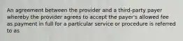 An agreement between the provider and a third-party payer whereby the provider agrees to accept the payer's allowed fee as payment in full for a particular service or procedure is referred to as