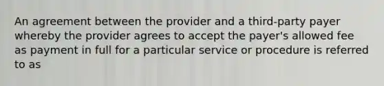 An agreement between the provider and a third-party payer whereby the provider agrees to accept the payer's allowed fee as payment in full for a particular service or procedure is referred to as