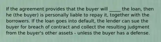 If the agreement provides that the buyer will _____ the loan, then he (the buyer) is personally liable to repay it, together with the borrowers. If the loan goes into default, the lender can sue the buyer for breach of contract and collect the resulting judgment from the buyer's other assets - unless the buyer has a defense.