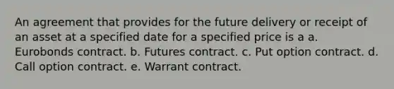 An agreement that provides for the future delivery or receipt of an asset at a specified date for a specified price is a a. Eurobonds contract. b. Futures contract. c. Put option contract. d. Call option contract. e. Warrant contract.