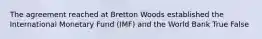 The agreement reached at Bretton Woods established the International Monetary Fund (IMF) and the World Bank True False