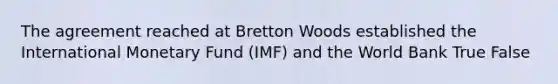 The agreement reached at Bretton Woods established the International Monetary Fund (IMF) and the World Bank True False