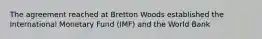 The agreement reached at Bretton Woods established the International Monetary Fund (IMF) and the World Bank