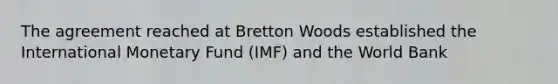 The agreement reached at Bretton Woods established the International Monetary Fund (IMF) and the World Bank