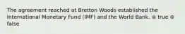 The agreement reached at Bretton Woods established the International Monetary Fund (IMF) and the World Bank. ⊚ true ⊚ false