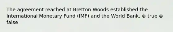 The agreement reached at Bretton Woods established the International Monetary Fund (IMF) and the World Bank. ⊚ true ⊚ false