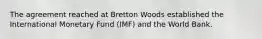 The agreement reached at Bretton Woods established the International Monetary Fund (IMF) and the World Bank.