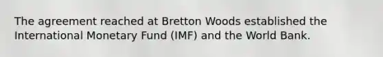 The agreement reached at Bretton Woods established the International Monetary Fund (IMF) and the World Bank.