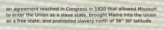 an agreement reached in Congress in 1820 that allowed Missouri to enter the Union as a slave state, brought Maine into the Union as a free state, and prohibited slavery north of 36° 30' latitude