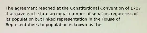 The agreement reached at the Constitutional Convention of 1787 that gave each state an equal number of senators regardless of its population but linked representation in the House of Representatives to population is known as the: