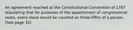 An agreement reached at the Constitutional Convention of 1787 stipulating that for purposes of the appointment of congressional seats, every slave would be counted as three-fifths of a person. (See page 32)