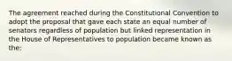 The agreement reached during the Constitutional Convention to adopt the proposal that gave each state an equal number of senators regardless of population but linked representation in the House of Representatives to population became known as the: