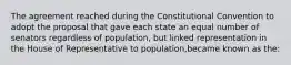 The agreement reached during the Constitutional Convention to adopt the proposal that gave each state an equal number of senators regardless of population, but linked representation in the House of Representative to population,became known as the: