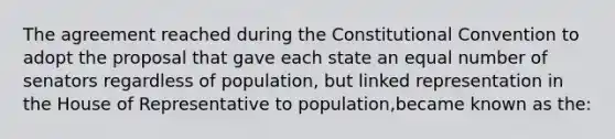 The agreement reached during the Constitutional Convention to adopt the proposal that gave each state an equal number of senators regardless of population, but linked representation in the House of Representative to population,became known as the: