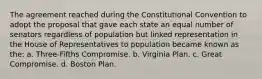 The agreement reached during the Constitutional Convention to adopt the proposal that gave each state an equal number of senators regardless of population but linked representation in the House of Representatives to population became known as the: a. Three-Fifths Compromise. b. Virginia Plan. c. Great Compromise. d. Boston Plan.