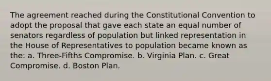 The agreement reached during the Constitutional Convention to adopt the proposal that gave each state an equal number of senators regardless of population but linked representation in the House of Representatives to population became known as the: a. Three-Fifths Compromise. b. Virginia Plan. c. Great Compromise. d. Boston Plan.